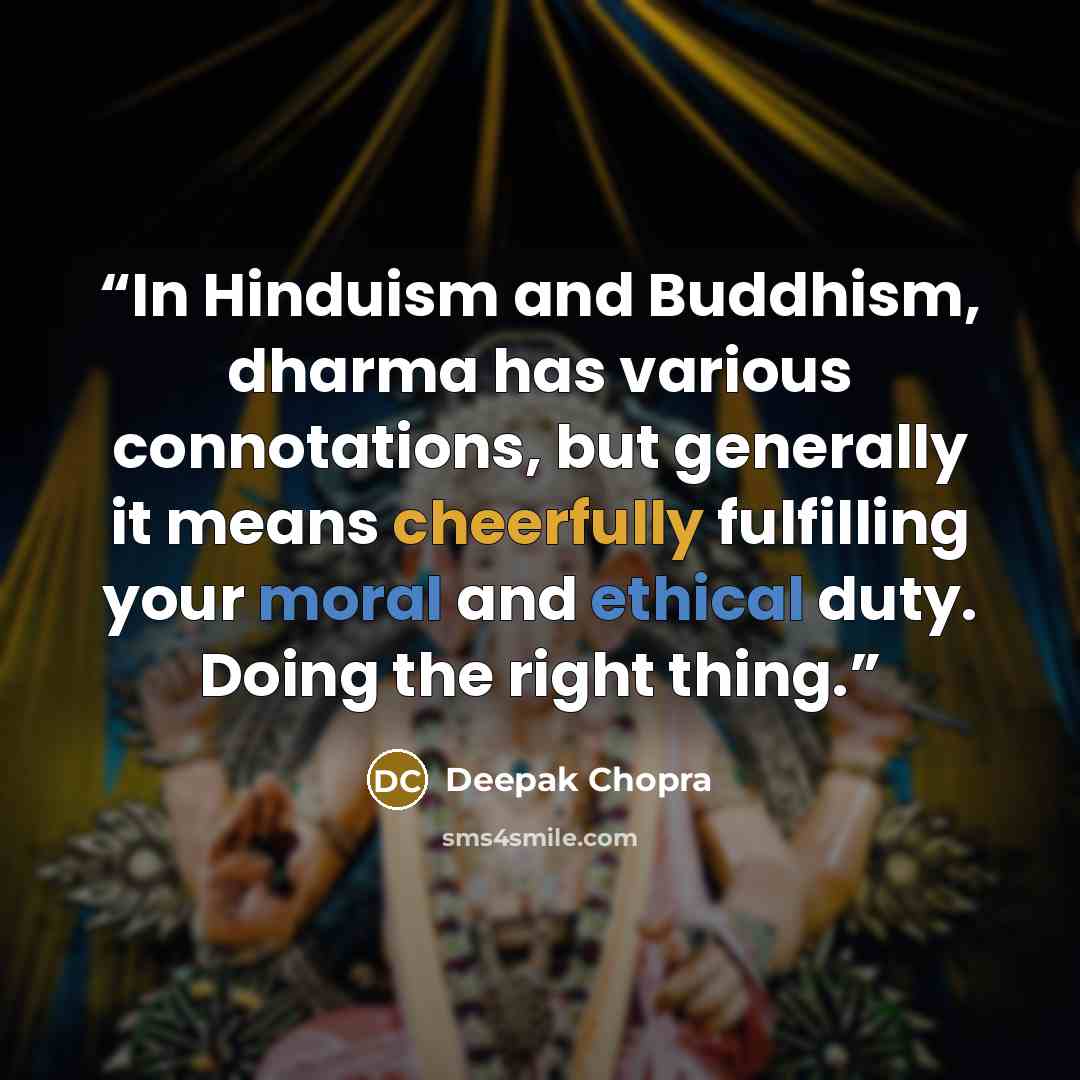 “In Hinduism and Buddhism, dharma has various connotations, but generally it means cheerfully fulfilling your moral and ethical duty. Doing the right thing.” quote by Deepak Chopra