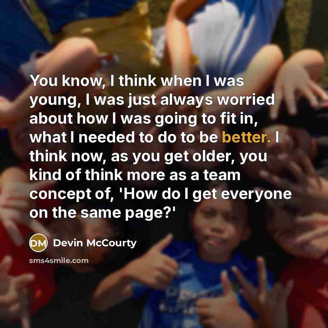 “You know, I think when I was young, I was just always worried about how I was going to fit in, what I needed to do to be better. I think now, as you get older, you kind of think more as a team concept of, 'How do I get everyone on the same page?'” quote by Devin McCourty