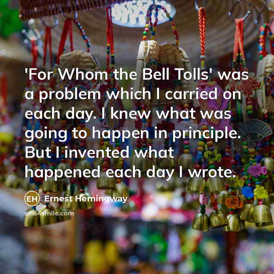 “'For Whom the Bell Tolls' was a problem which I carried on each day. I knew what was going to happen in principle. But I invented what happened each day I wrote.” quote by Ernest Hemingway
