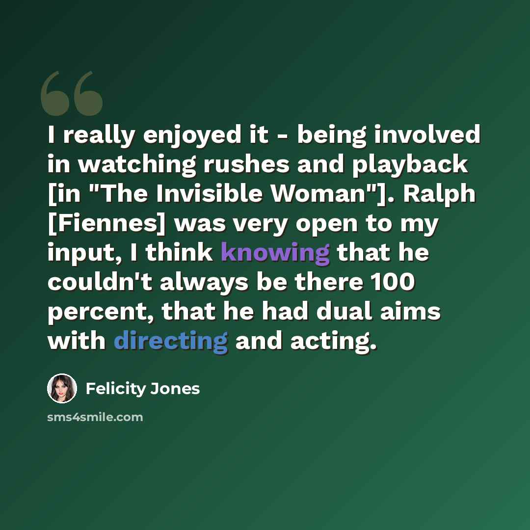 “I really enjoyed it - being involved in watching rushes and playback [in "The Invisible Woman"]. Ralph [Fiennes] was very open to my input, I think knowing that he couldn't always be there 100 percent, that he had dual aims with directing and acting.” quote by Felicity Jones
