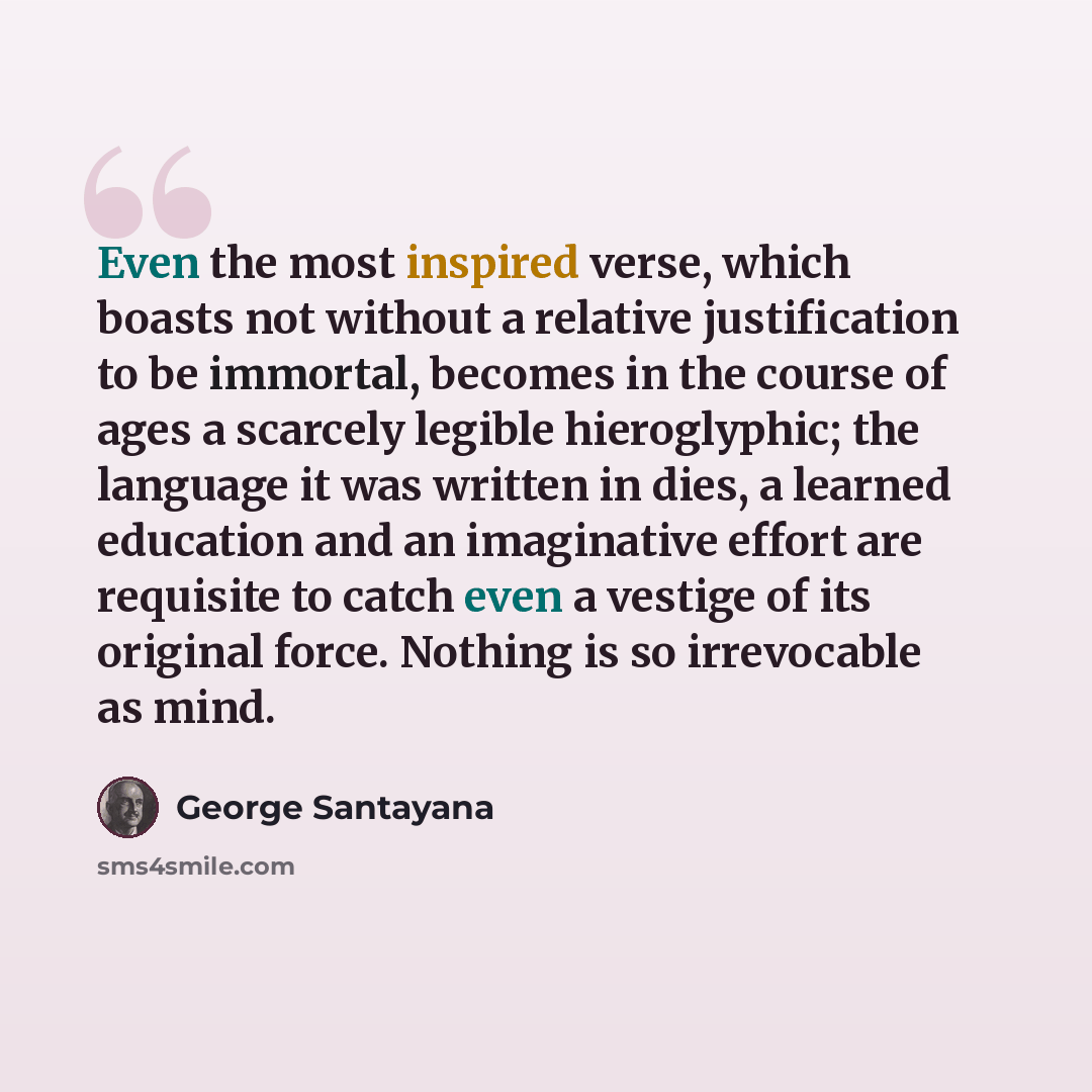 “Even the most inspired verse, which boasts not without a relative justification to be immortal, becomes in the course of ages a scarcely legible hieroglyphic; the language it was written in dies, a learned education and an imaginative effort are requisite to catch even a vestige of its original…” quote by George Santayana