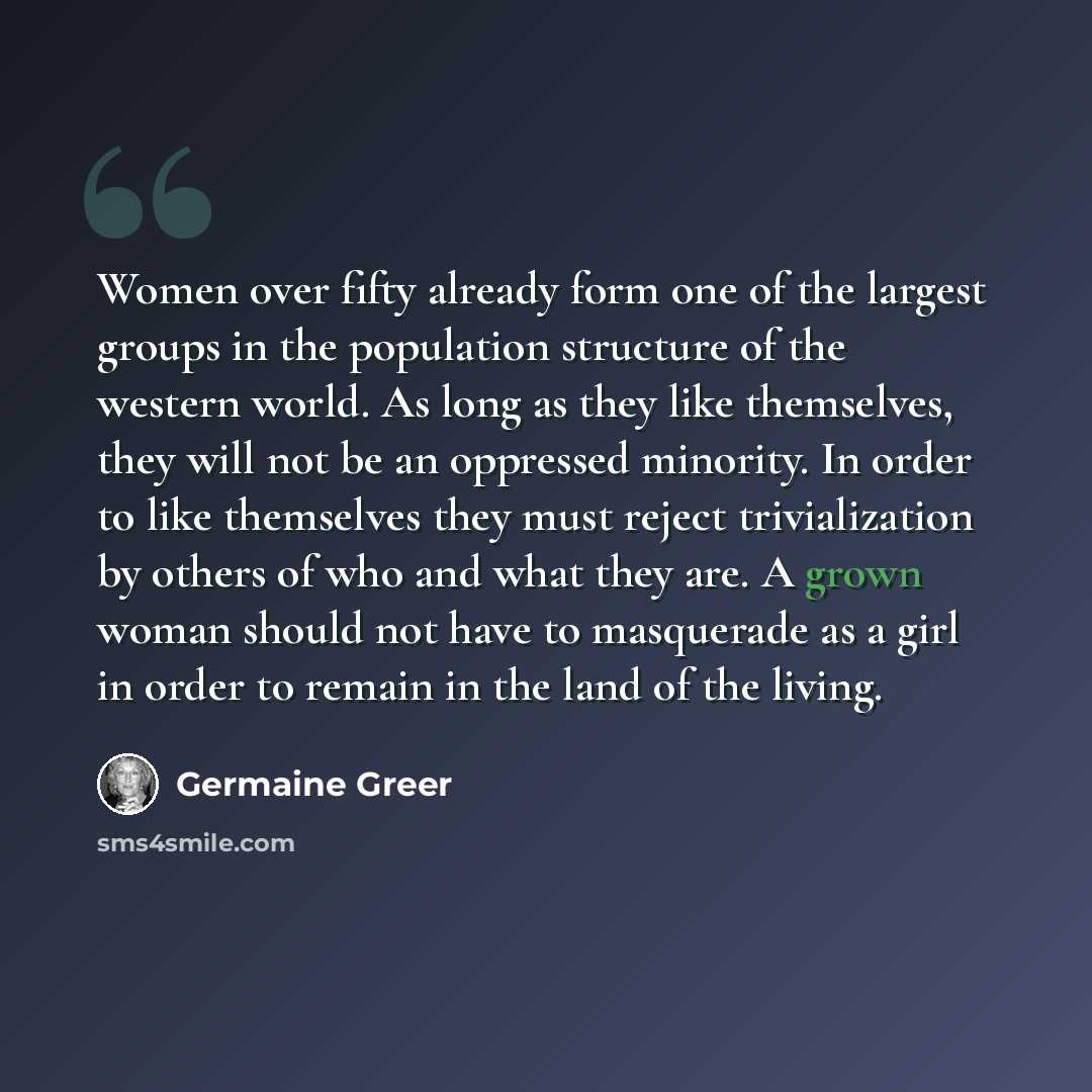 “Women over fifty already form one of the largest groups in the population structure of the western world. As long as they like themselves, they will not be an oppressed minority. In order to like themselves they must reject trivialization by others of who and what they are. A grown woman should…” quote by Germaine Greer