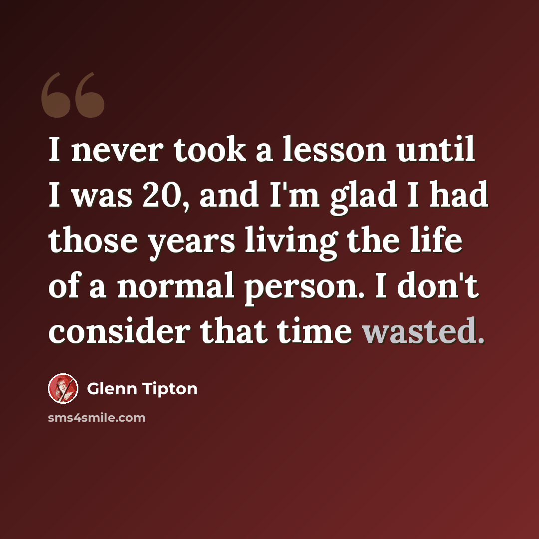 “I never took a lesson until I was 20, and I'm glad I had those years living the life of a normal person. I don't consider that time wasted.” quote by Glenn Tipton