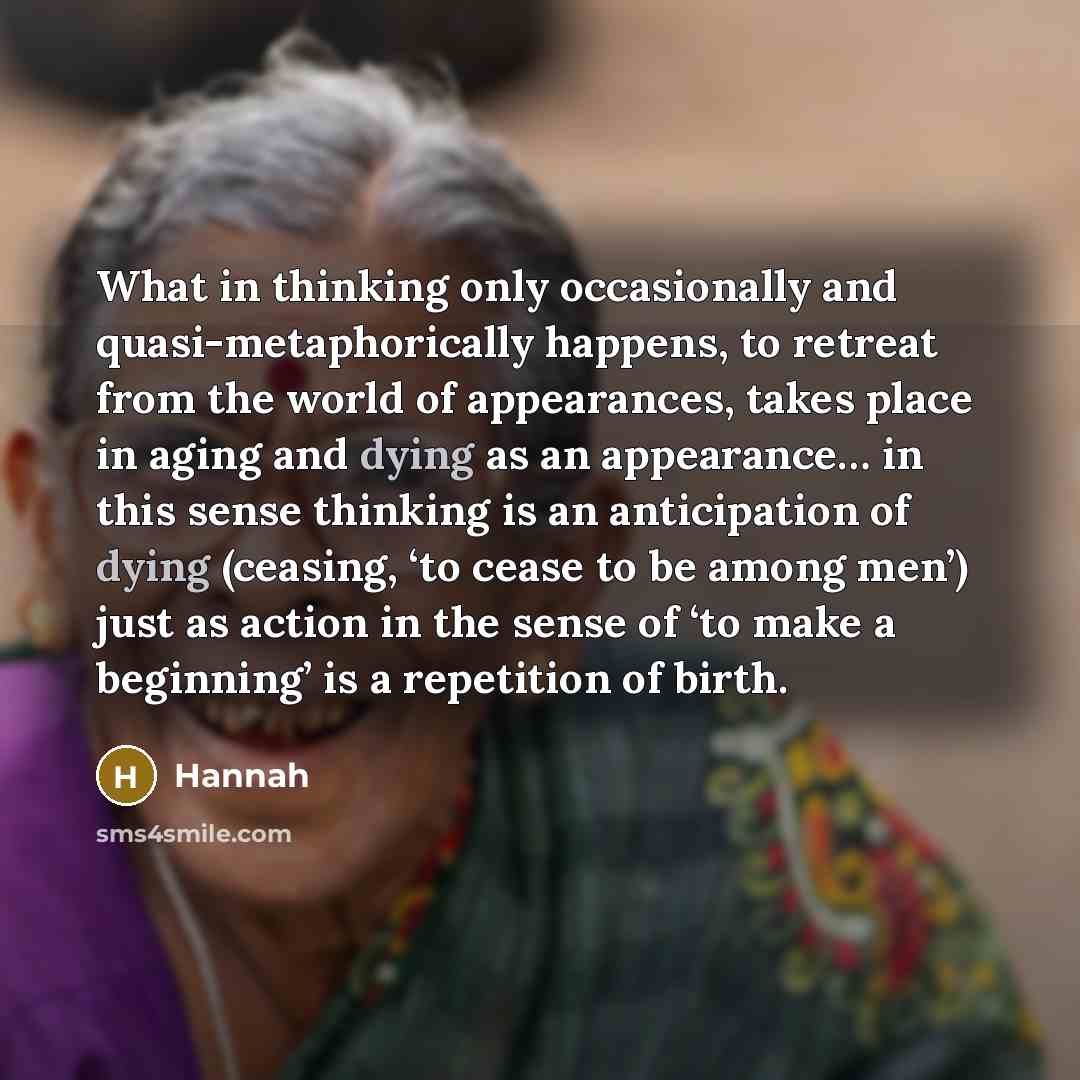 “What in thinking only occasionally and quasi-metaphorically happens, to retreat from the world of appearances, takes place in aging and dying as an appearance… in this sense thinking is an anticipation of dying (ceasing, ‘to cease to be among men’) just as action in the sense of ‘to make a…” quote by Hannah