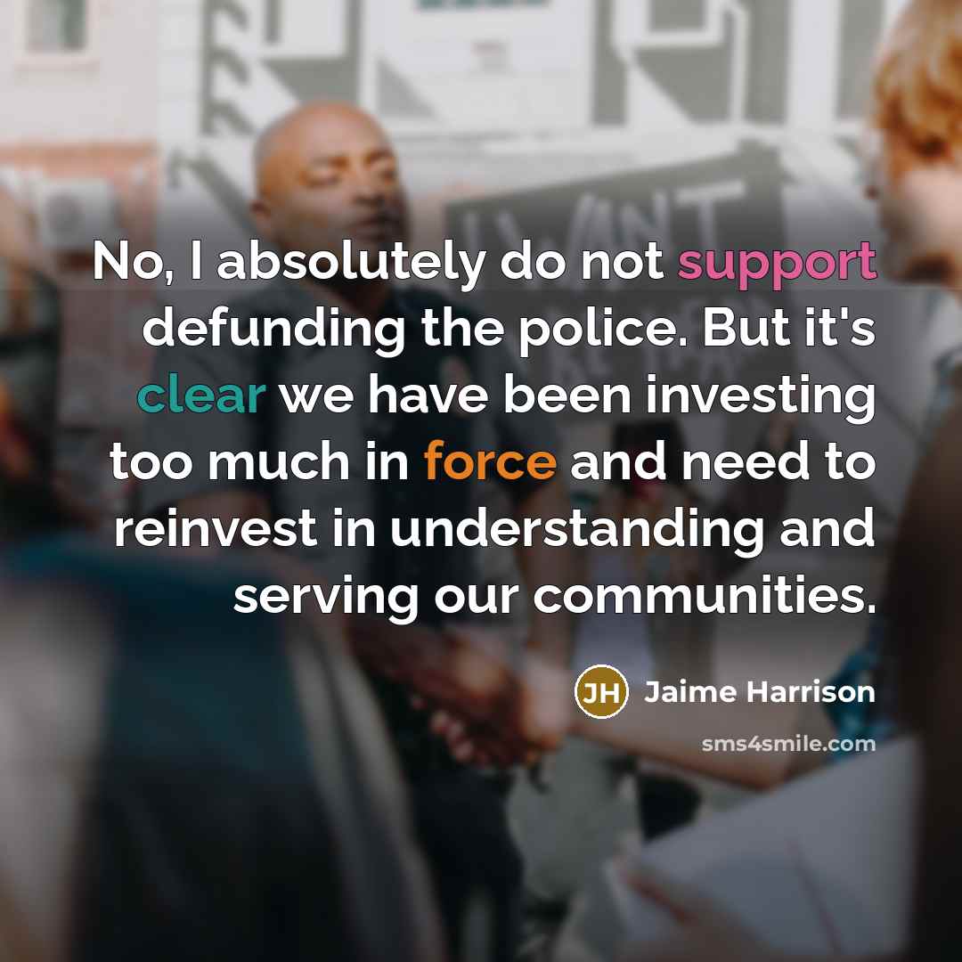 “No, I absolutely do not support defunding the police. But it's clear we have been investing too much in force and need to reinvest in understanding and serving our communities.” quote by Jaime Harrison