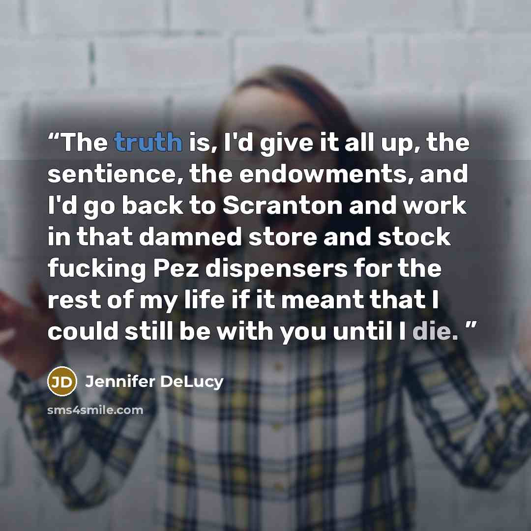 “The truth is, I'd give it all up, the sentience, the endowments, and I'd go back to Scranton and work in that damned store and stock fucking Pez dispensers for the rest of my life if it meant that I could still be with you until I die.” quote by Jennifer DeLucy
