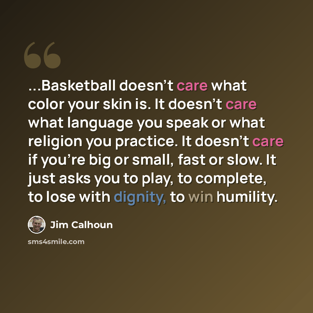 “...Basketball doesn't care what color your skin is. It doesn't care what language you speak or what religion you practice. It doesn't care if you're big or small, fast or slow. It just asks you to play, to complete, to lose with dignity, to win humility.” quote by Jim Calhoun