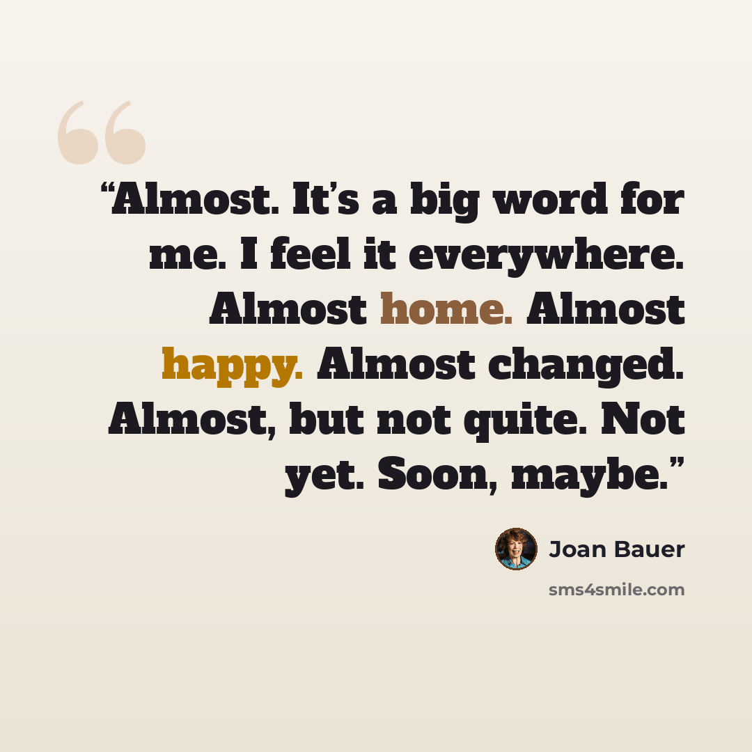 “Almost. It’s a big word for me. I feel it everywhere. Almost home. Almost happy. Almost changed. Almost, but not quite. Not yet. Soon, maybe.” quote by Joan Bauer