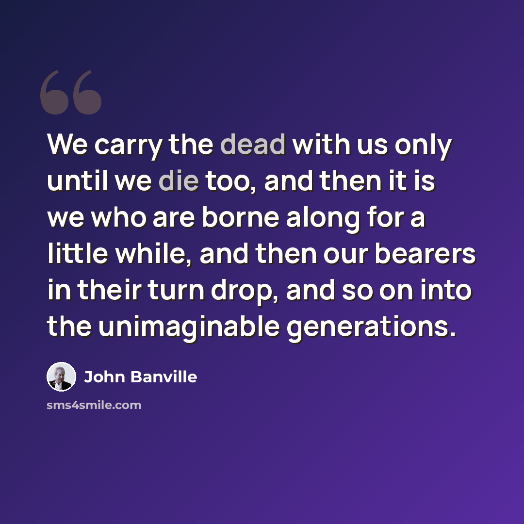 “We carry the dead with us only until we die too, and then it is we who are borne along for a little while, and then our bearers in their turn drop, and so on into the unimaginable generations.” quote by John Banville