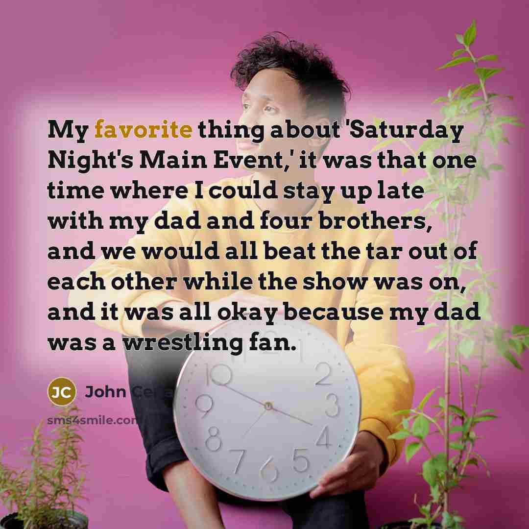 “My favorite thing about 'Saturday Night's Main Event,' it was that one time where I could stay up late with my dad and four brothers, and we would all beat the tar out of each other while the show was on, and it was all okay because my dad was a wrestling fan.” quote by John Cena
