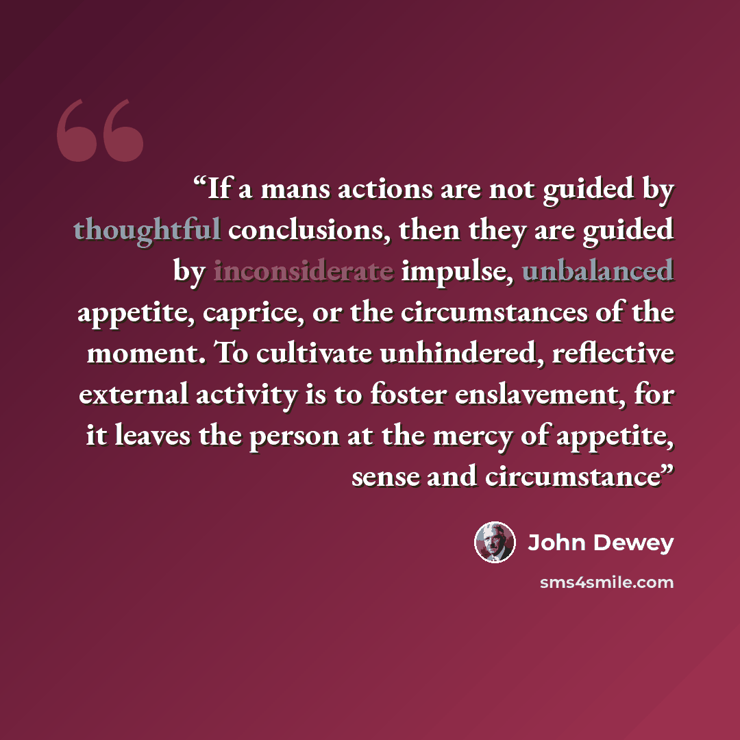 “If a mans actions are not guided by thoughtful conclusions, then they are guided by inconsiderate impulse, unbalanced appetite, caprice, or the circumstances of the moment. To cultivate unhindered, reflective external activity is to foster enslavement, for it leaves the person at the mercy of…” quote by John Dewey