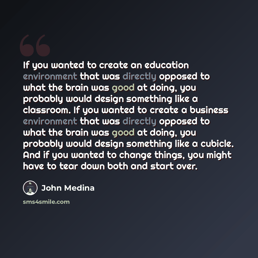 “If you wanted to create an education environment that was directly opposed to what the brain was good at doing, you probably would design something like a classroom. If you wanted to create a business environment that was directly opposed to what the brain was good at doing, you probably would…” quote by John Medina