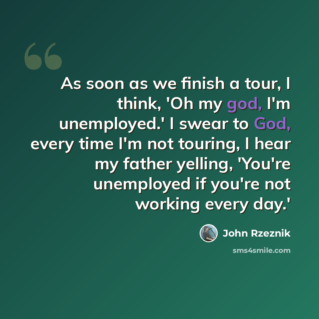 “As soon as we finish a tour, I think, 'Oh my god, I'm unemployed.' I swear to God, every time I'm not touring, I hear my father yelling, 'You're unemployed if you're not working every day.'” quote by John Rzeznik