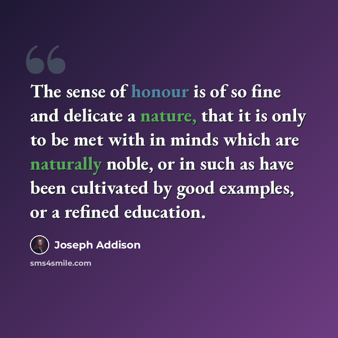 “The sense of honour is of so fine and delicate a nature, that it is only to be met with in minds which are naturally noble, or in such as have been cultivated by good examples, or a refined education.” quote by Joseph Addison