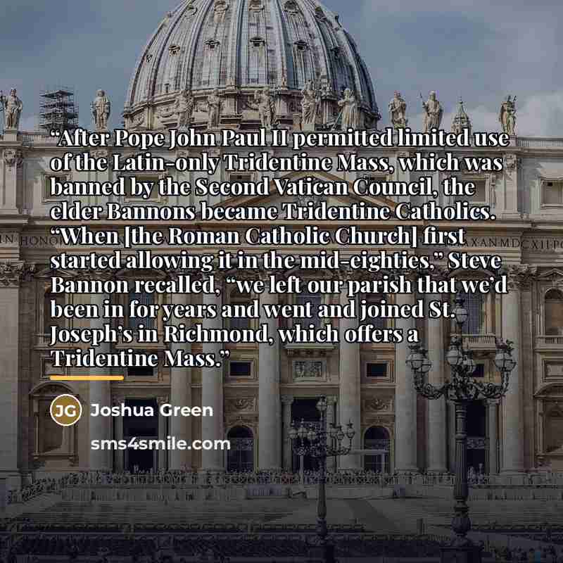 “After Pope John Paul II permitted limited use of the Latin-only Tridentine Mass, which was banned by the Second Vatican Council, the elder Bannons became Tridentine Catholics. “When [the Roman Catholic Church] first started allowing it in the mid-eighties,” Steve Bannon recalled, “we left our…” quote by Joshua Green