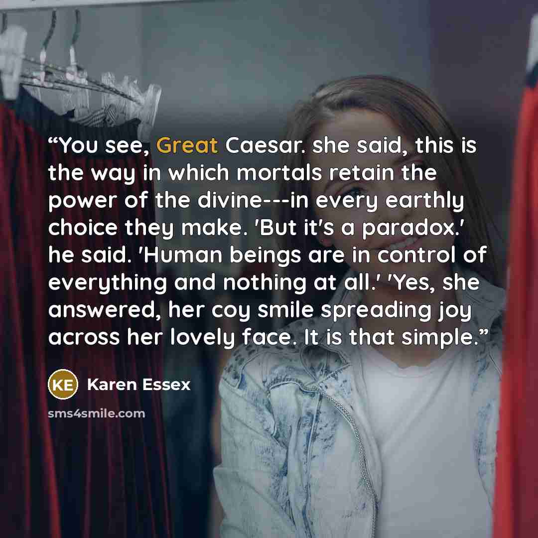 “You see, Great Caesar. she said, this is the way in which mortals retain the power of the divine---in every earthly choice they make. 'But it's a paradox.' he said. 'Human beings are in control of everything and nothing at all.' 'Yes, she answered, her coy smile spreading joy across her lovely…” quote by Karen Essex