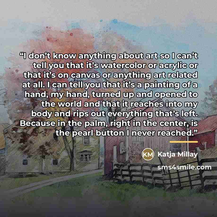 “I don’t know anything about art so I can’t tell you that it’s watercolor or acrylic or that it’s on canvas or anything art related at all. I can tell you that it’s a painting of a hand, my hand, turned up and opened to the world and that it reaches into my body and rips out everything that’s left…” quote by Katja Millay