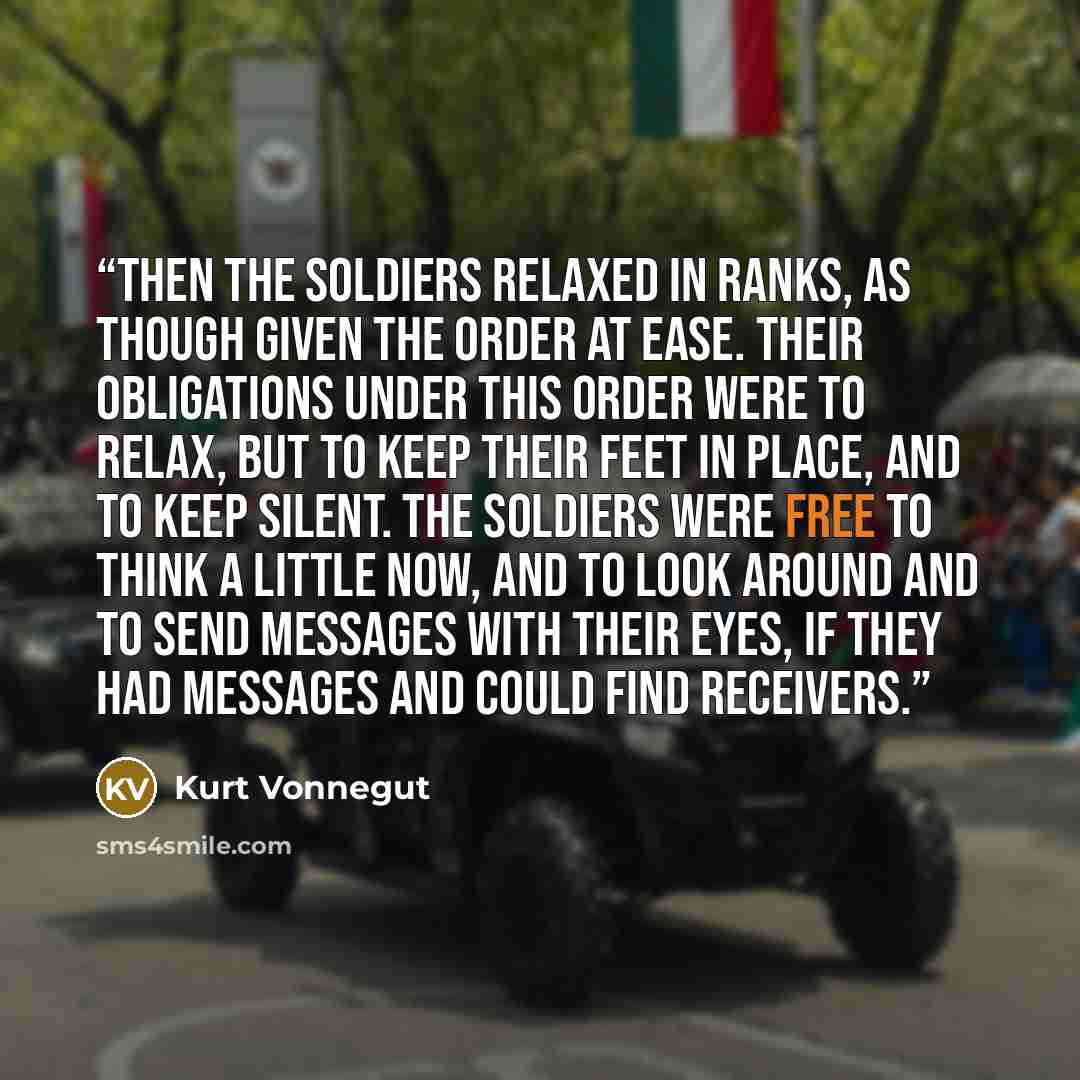 “Then the soldiers relaxed in ranks, as though given the order at ease. Their obligations under this order were to relax, but to keep their feet in place, and to keep silent. The soldiers were free to think a little now, and to look around and to send messages with their eyes, if they had messages…” quote by Kurt Vonnegut