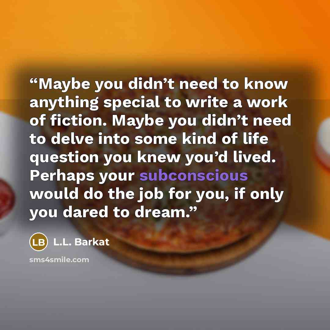 “Maybe you didn’t need to know anything special to write a work of fiction. Maybe you didn’t need to delve into some kind of life question you knew you’d lived. Perhaps your subconscious would do the job for you, if only you dared to dream.” quote by L.L. Barkat