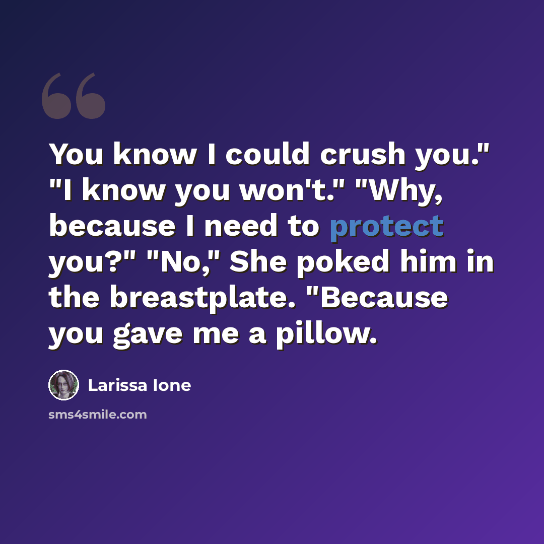 “You know I could crush you." "I know you won't." "Why, because I need to protect you?" "No," She poked him in the breastplate. "Because you gave me a pillow.” quote by Larissa Ione