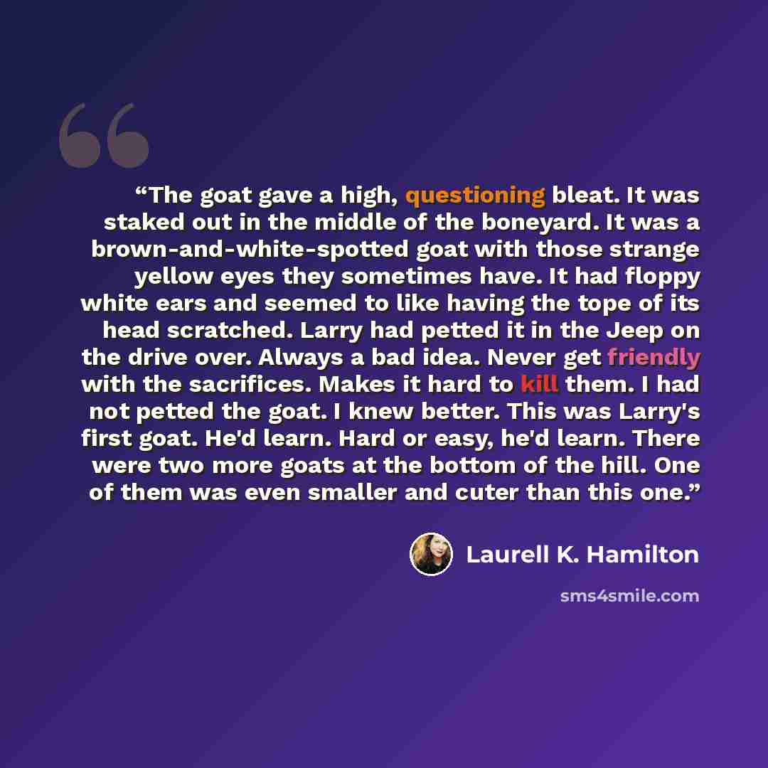 “The goat gave a high, questioning bleat. It was staked out in the middle of the boneyard. It was a brown-and-white-spotted goat with those strange yellow eyes they sometimes have. It had floppy white ears and seemed to like having the tope of its head scratched. Larry had petted it in the Jeep on…” quote by Laurell K. Hamilton
