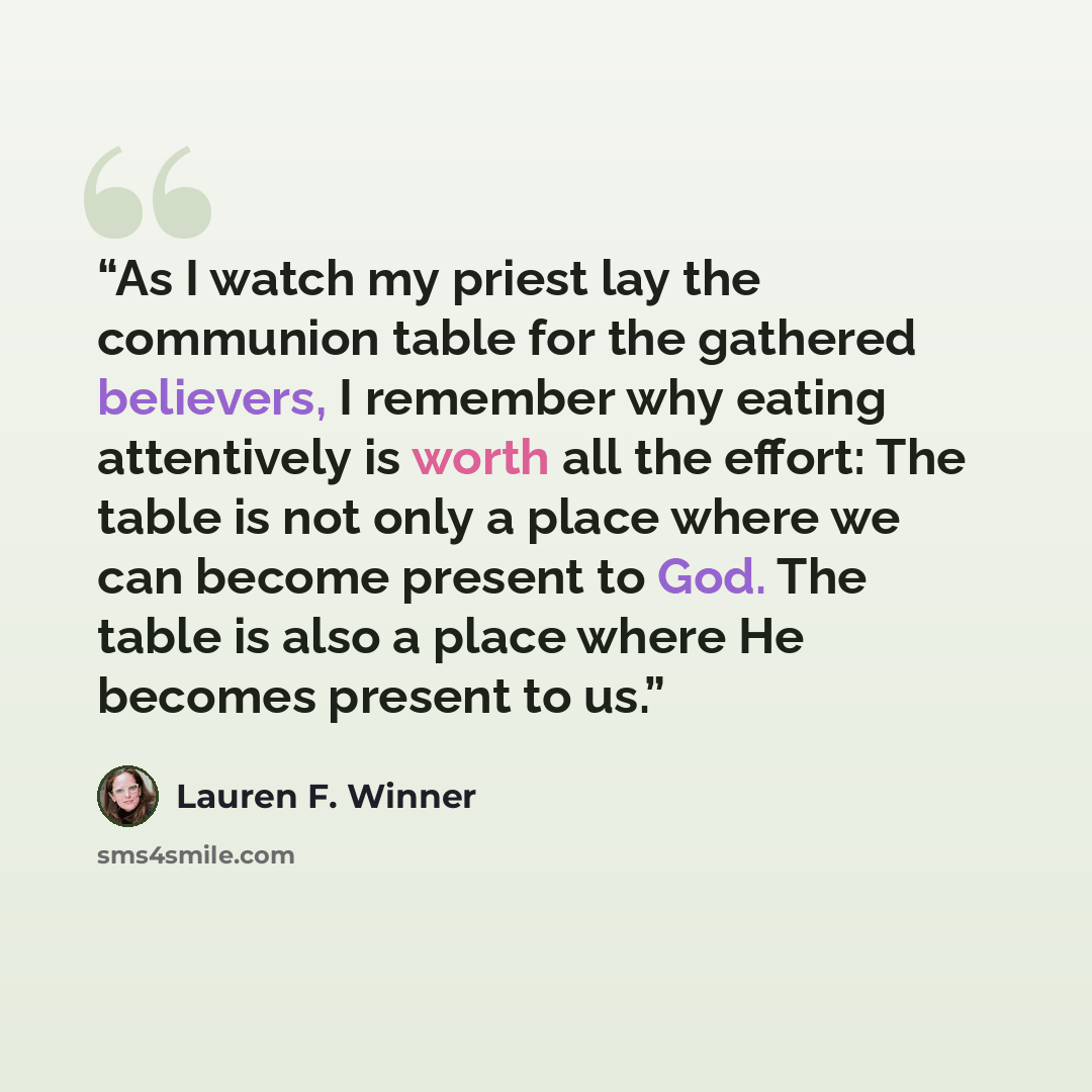 “As I watch my priest lay the communion table for the gathered believers, I remember why eating attentively is worth all the effort: The table is not only a place where we can become present to God. The table is also a place where He becomes present to us.” quote by Lauren F. Winner
