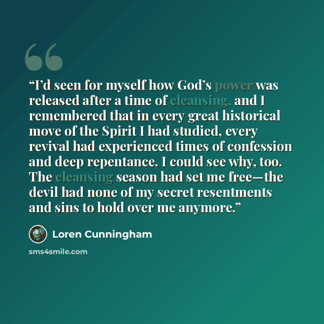 “I’d seen for myself how God’s power was released after a time of cleansing, and I remembered that in every great historical move of the Spirit I had studied, every revival had experienced times of confession and deep repentance. I could see why, too. The cleansing season had set me free—the devil…” quote by Loren Cunningham