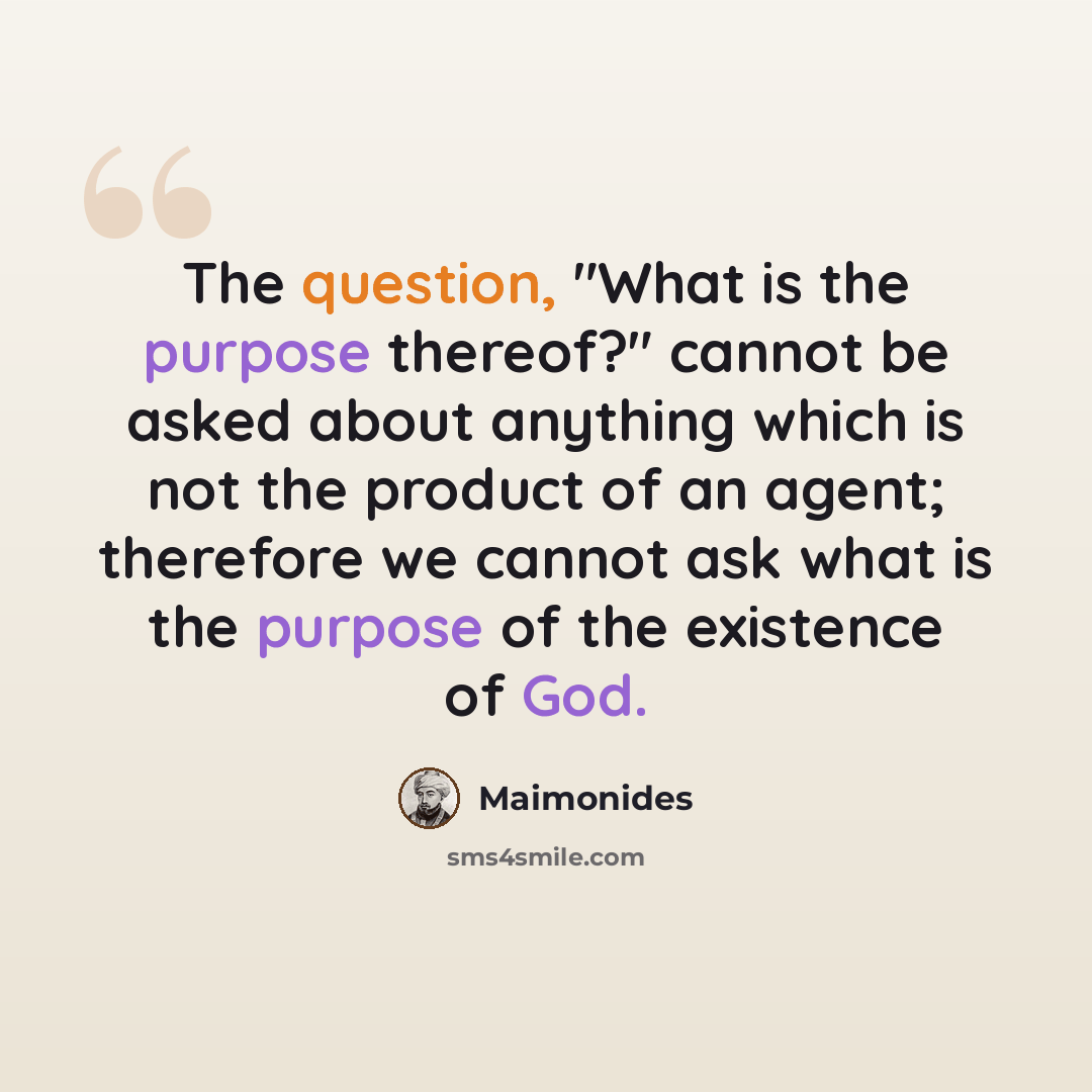 “The question, "What is the purpose thereof?" cannot be asked about anything which is not the product of an agent; therefore we cannot ask what is the purpose of the existence of God.” quote by Maimonides