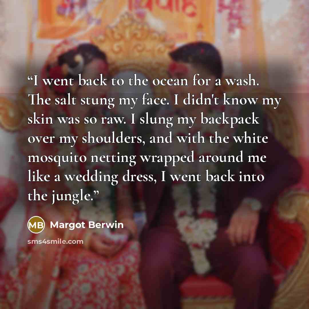 “I went back to the ocean for a wash. The salt stung my face. I didn't know my skin was so raw. I slung my backpack over my shoulders, and with the white mosquito netting wrapped around me like a wedding dress, I went back into the jungle.” quote by Margot Berwin