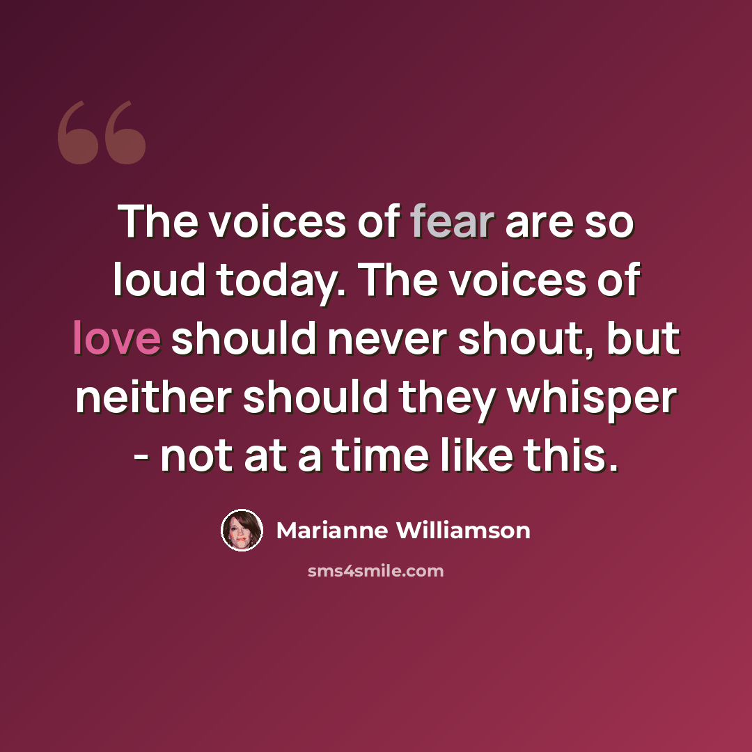 “The voices of fear are so loud today. The voices of love should never shout, but neither should they whisper - not at a time like this.” quote by Marianne Williamson