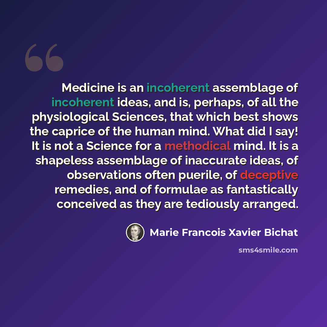 “Medicine is an incoherent assemblage of incoherent ideas, and is, perhaps, of all the physiological Sciences, that which best shows the caprice of the human mind. What did I say! It is not a Science for a methodical mind. It is a shapeless assemblage of inaccurate ideas, of observations often…” quote by Marie Francois Xavier Bichat