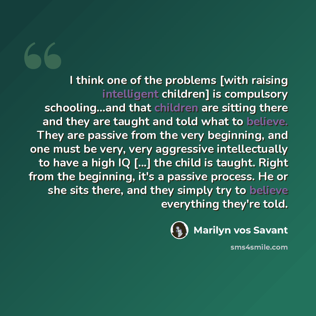 “I think one of the problems [with raising intelligent children] is compulsory schooling...and that children are sitting there and they are taught and told what to believe. They are passive from the very beginning, and one must be very, very aggressive intellectually to have a high IQ [...] the…” quote by Marilyn vos Savant