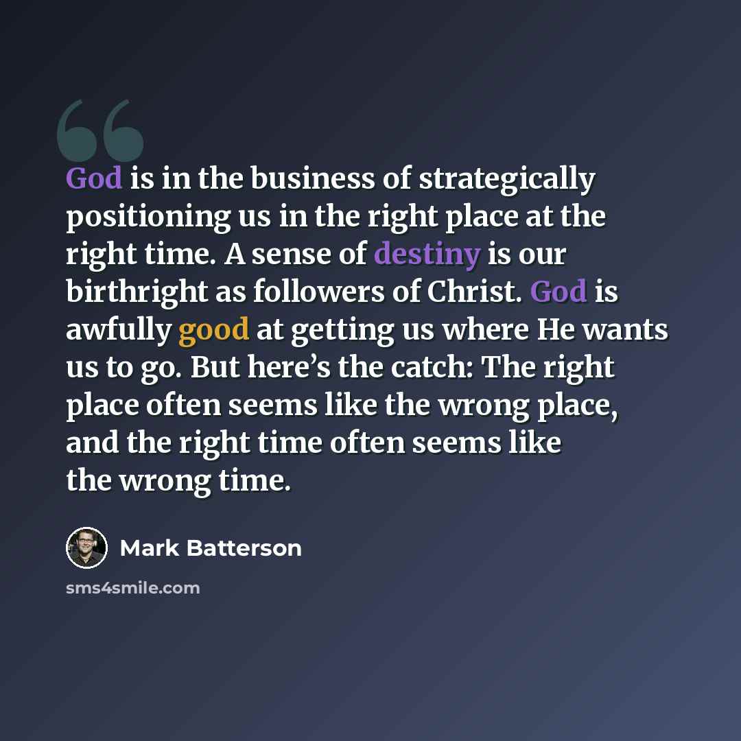 “God is in the business of strategically positioning us in the right place at the right time. A sense of destiny is our birthright as followers of Christ. God is awfully good at getting us where He wants us to go. But here’s the catch: The right place often seems like the wrong place, and the right…” quote by Mark Batterson