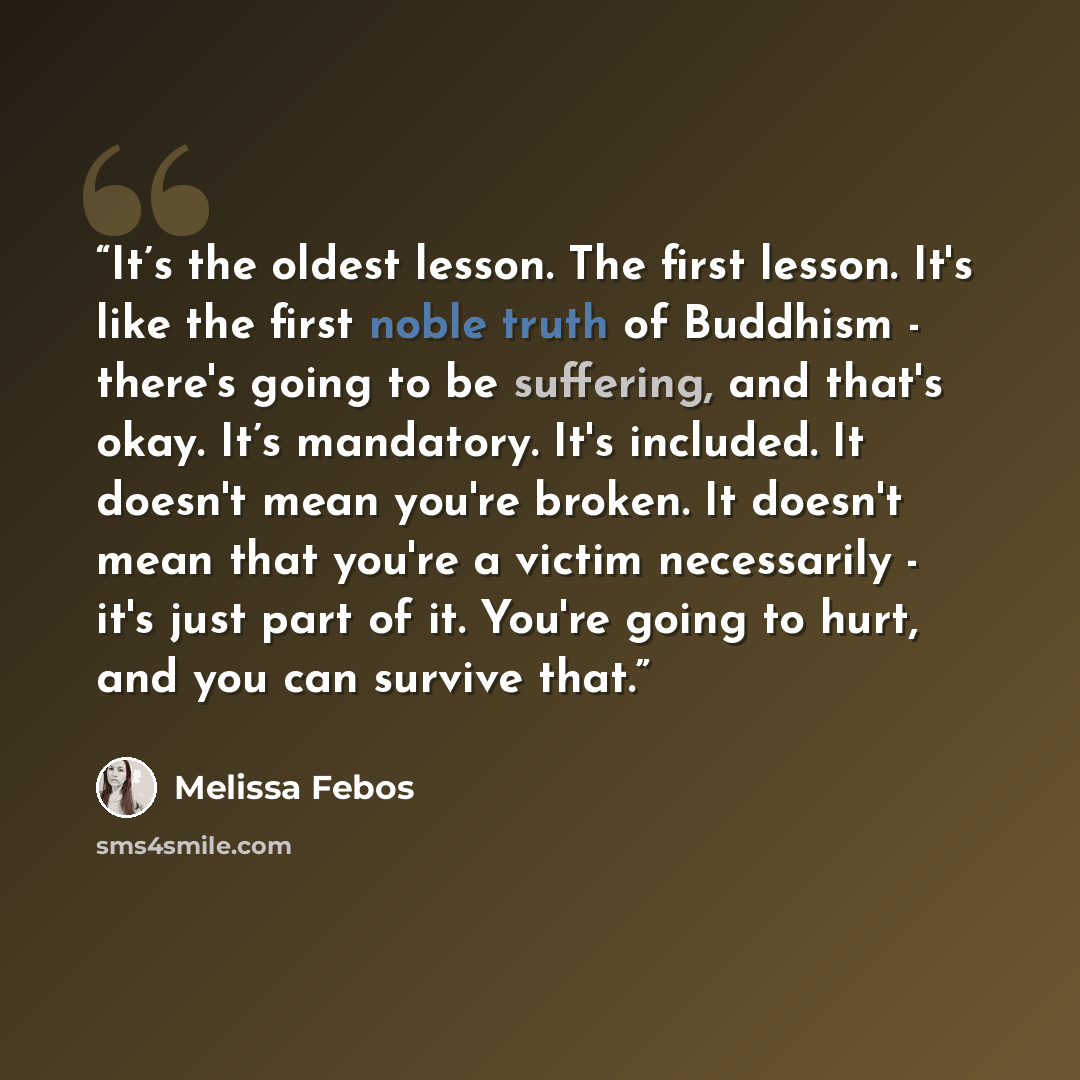 “It’s the oldest lesson. The first lesson. It's like the first noble truth of Buddhism - there's going to be suffering, and that's okay. It’s mandatory. It's included. It doesn't mean you're broken. It doesn't mean that you're a victim necessarily - it's just part of it. You're going to hurt, and…” quote by Melissa Febos