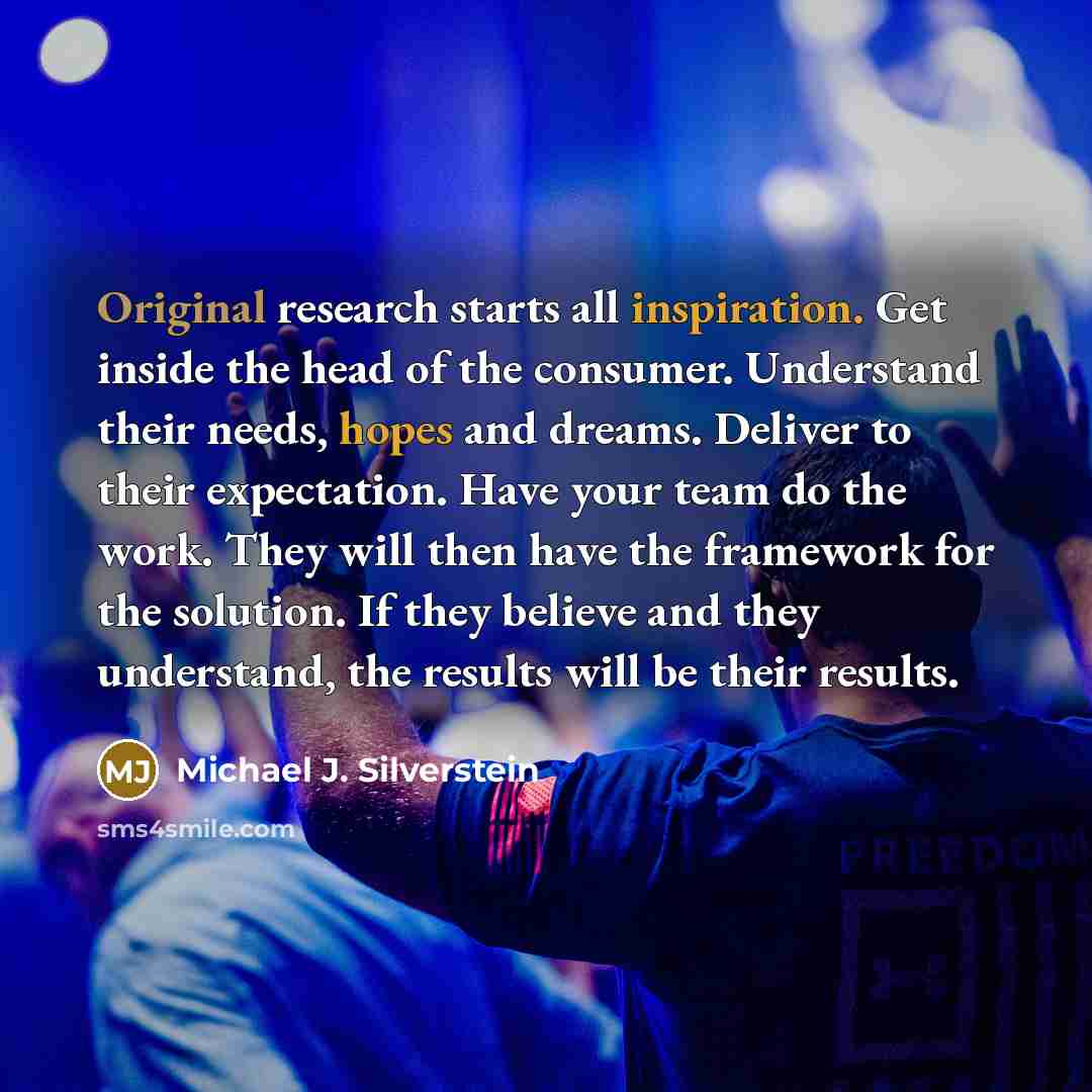 “Original research starts all inspiration. Get inside the head of the consumer. Understand their needs, hopes and dreams. Deliver to their expectation. Have your team do the work. They will then have the framework for the solution. If they believe and they understand, the results will be their…” quote by Michael J. Silverstein