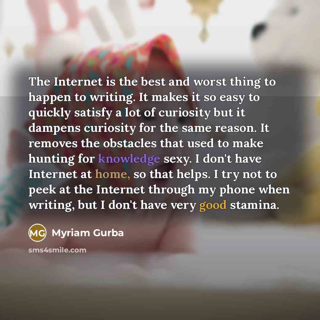 “The Internet is the best and worst thing to happen to writing. It makes it so easy to quickly satisfy a lot of curiosity but it dampens curiosity for the same reason. It removes the obstacles that used to make hunting for knowledge sexy. I don't have Internet at home, so that helps. I try not to…” quote by Myriam Gurba