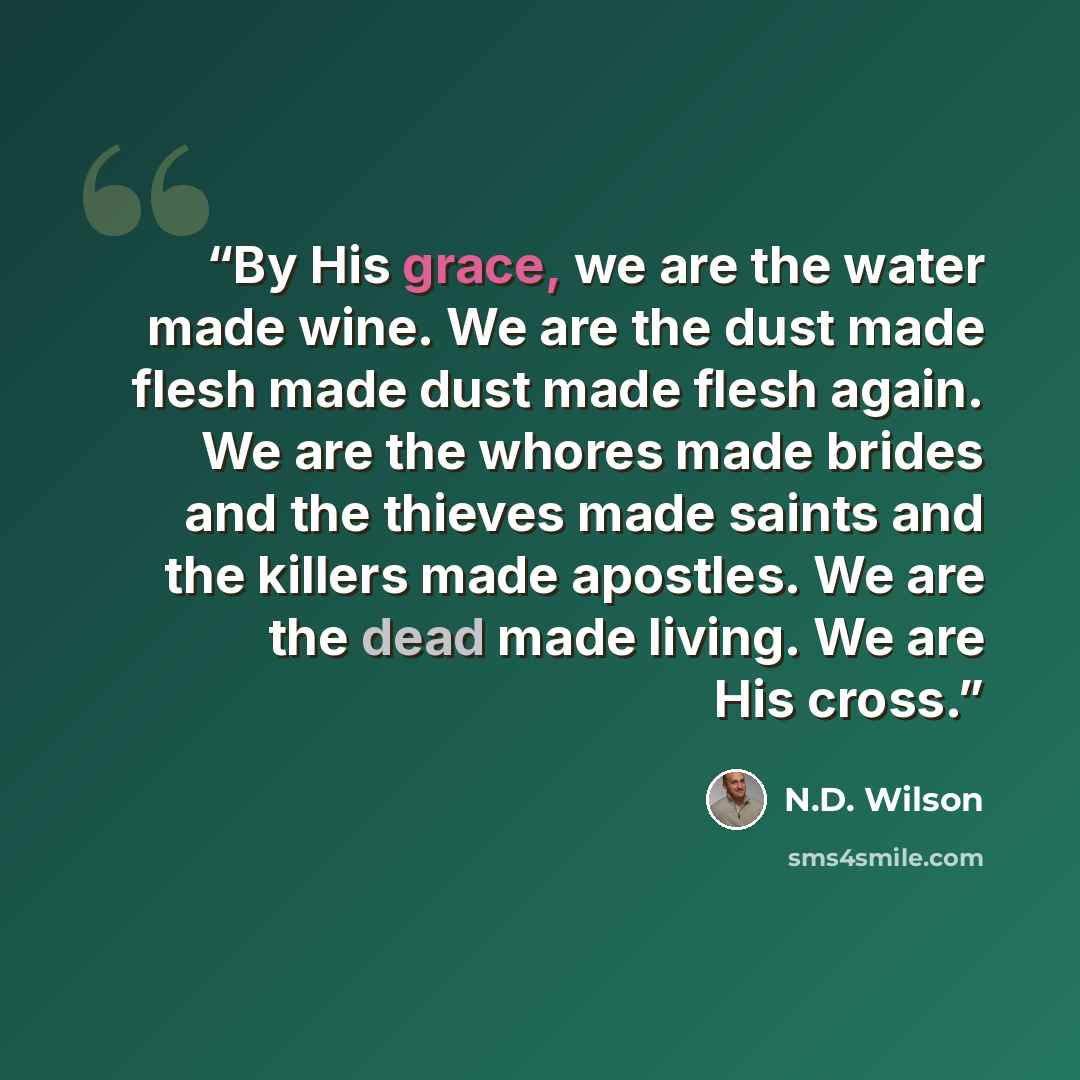 “By His grace, we are the water made wine. We are the dust made flesh made dust made flesh again. We are the whores made brides and the thieves made saints and the killers made apostles. We are the dead made living. We are His cross.” quote by N.D. Wilson