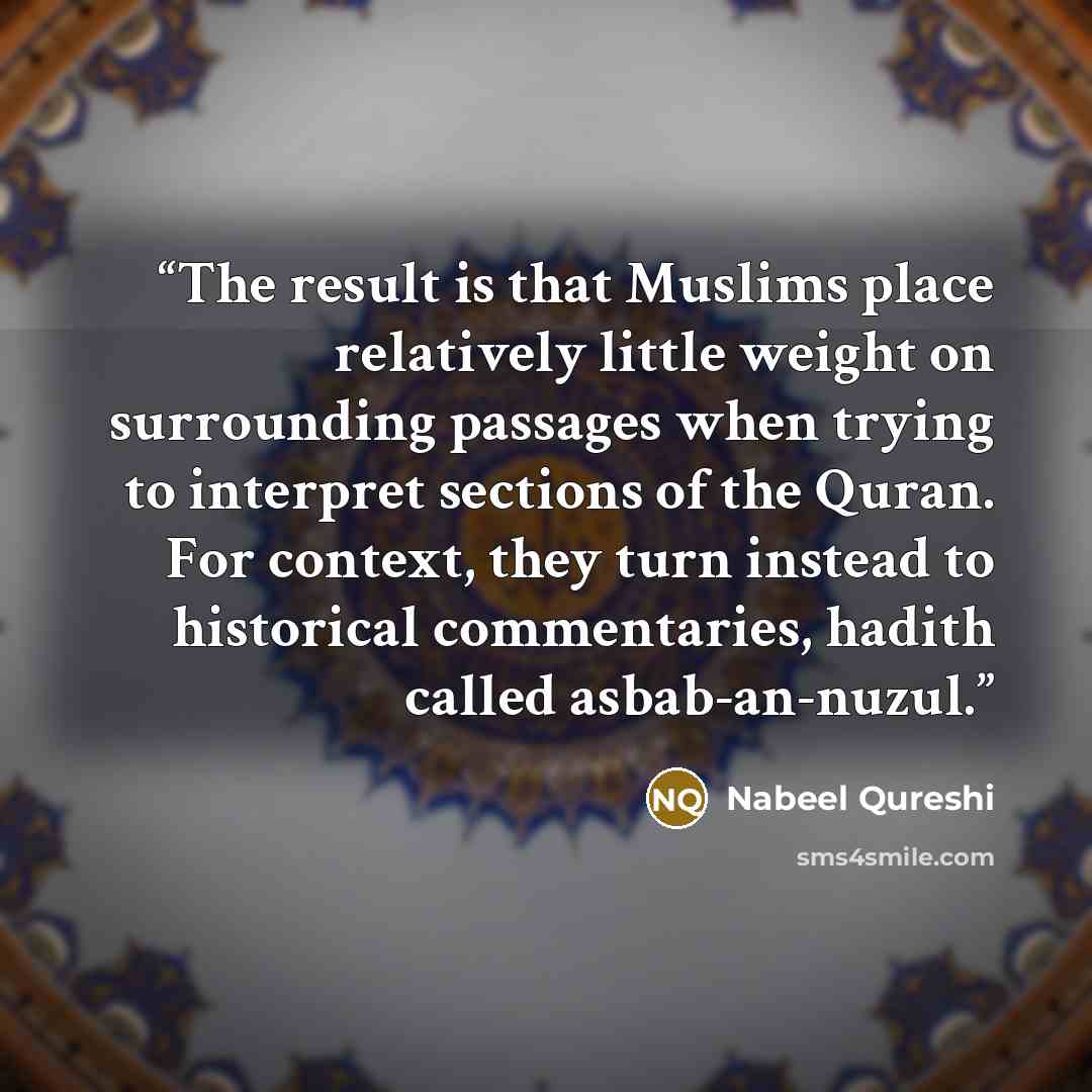 “The result is that Muslims place relatively little weight on surrounding passages when trying to interpret sections of the Quran. For context, they turn instead to historical commentaries, hadith called asbab-an-nuzul.” quote by Nabeel Qureshi