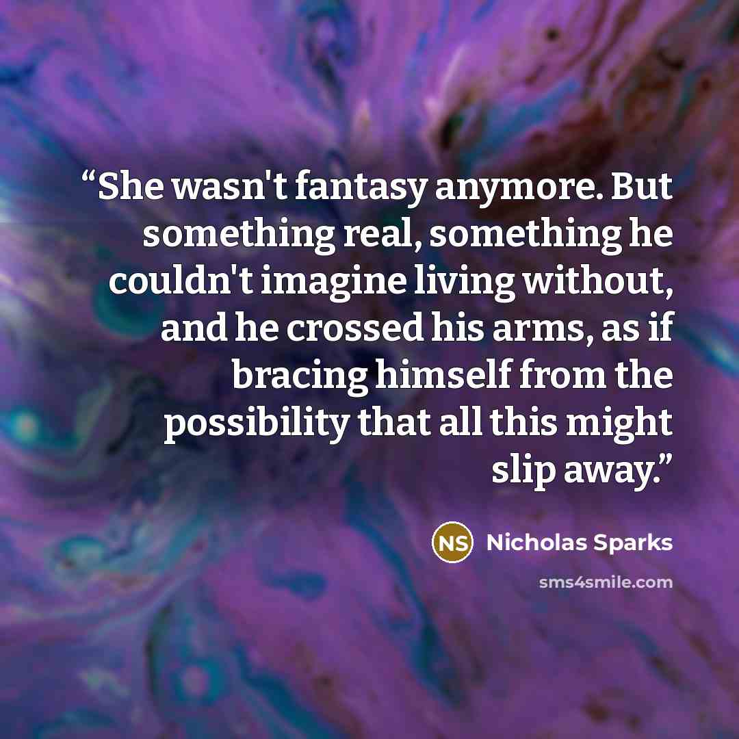 “She wasn't fantasy anymore. But something real, something he couldn't imagine living without, and he crossed his arms, as if bracing himself from the possibility that all this might slip away.” quote by Nicholas Sparks