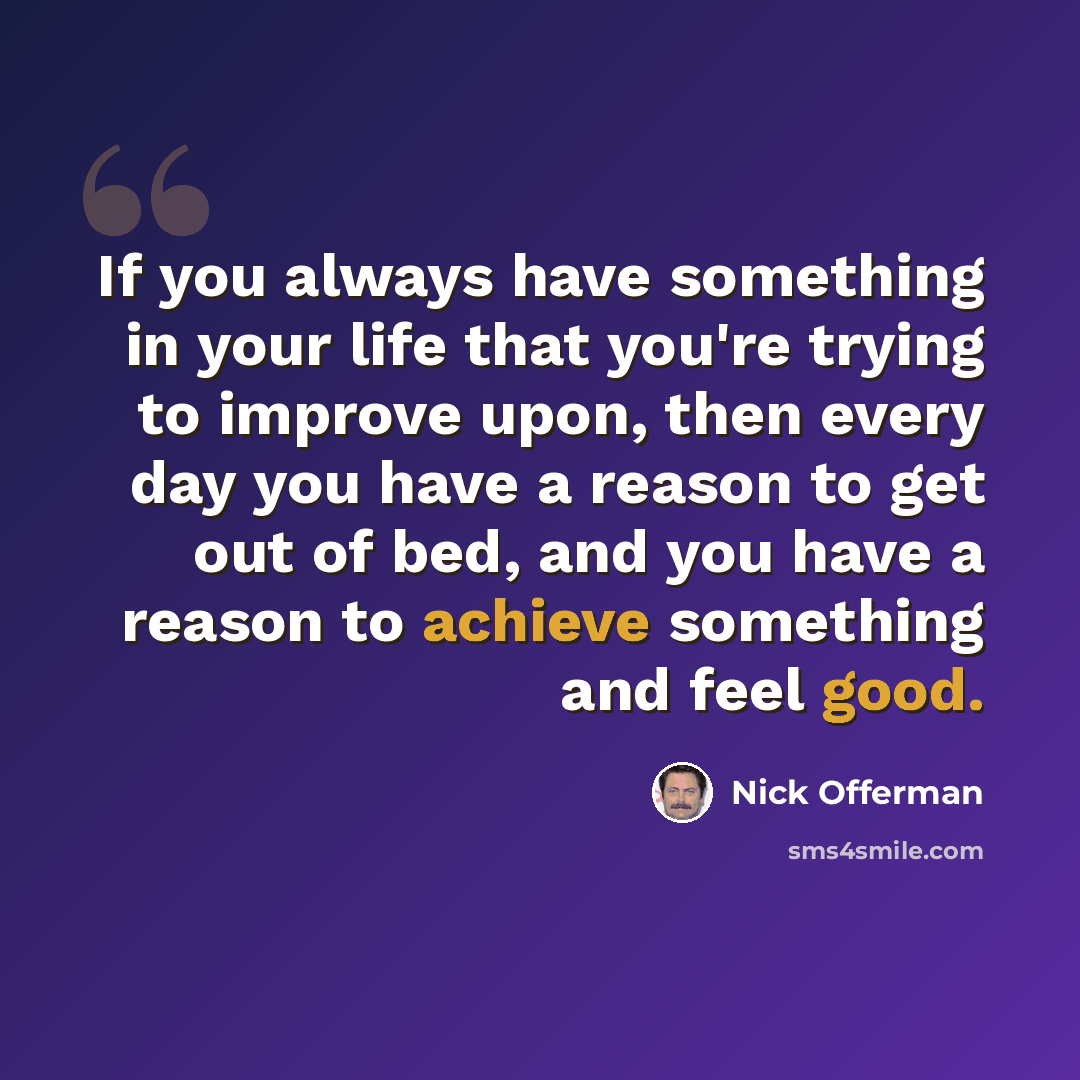 “If you always have something in your life that you're trying to improve upon, then every day you have a reason to get out of bed, and you have a reason to achieve something and feel good.” quote by Nick Offerman