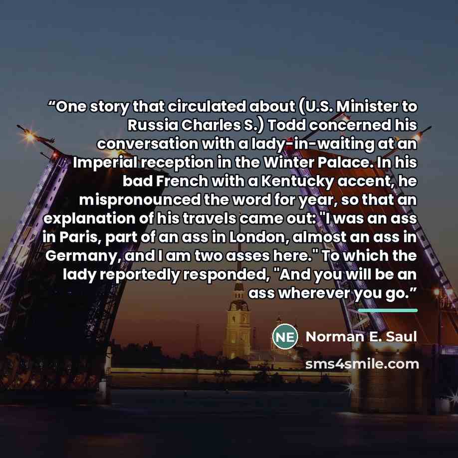 “One story that circulated about (U.S. Minister to Russia Charles S.) Todd concerned his conversation with a lady-in-waiting at an Imperial reception in the Winter Palace. In his bad French with a Kentucky accent, he mispronounced the word for year, so that an explanation of his travels came out…” quote by Norman E. Saul