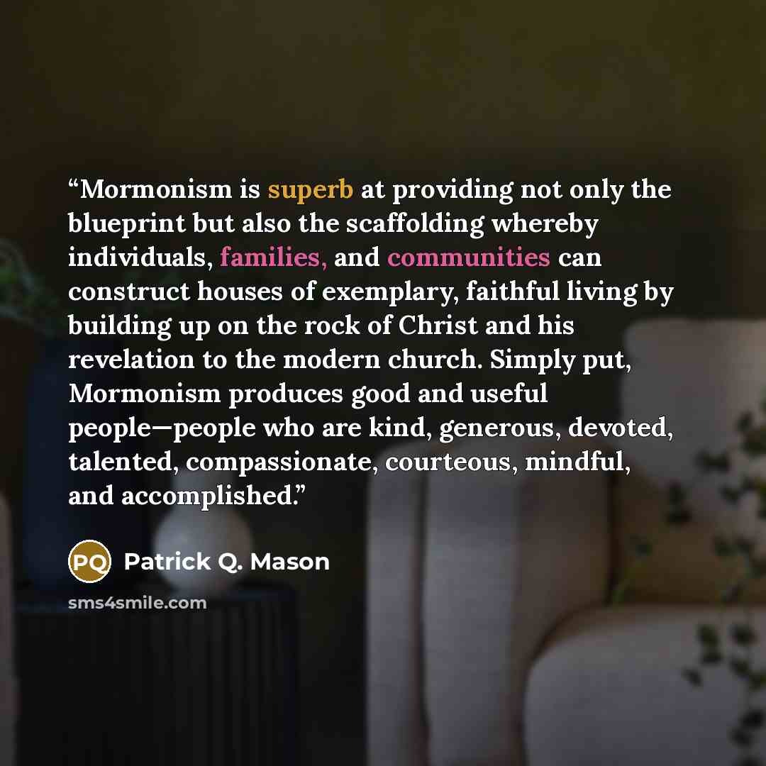 “Mormonism is superb at providing not only the blueprint but also the scaffolding whereby individuals, families, and communities can construct houses of exemplary, faithful living by building up on the rock of Christ and his revelation to the modern church. Simply put, Mormonism produces good and…” quote by Patrick Q. Mason