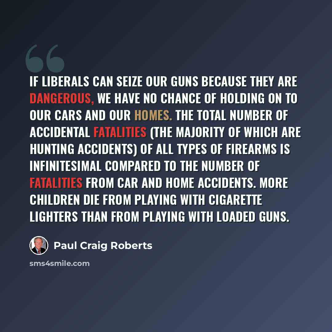 “If liberals can seize our guns because they are dangerous, we have no chance of holding on to our cars and our homes. The total number of accidental fatalities (the majority of which are hunting accidents) of all types of firearms is infinitesimal compared to the number of fatalities from car and…” quote by Paul Craig Roberts