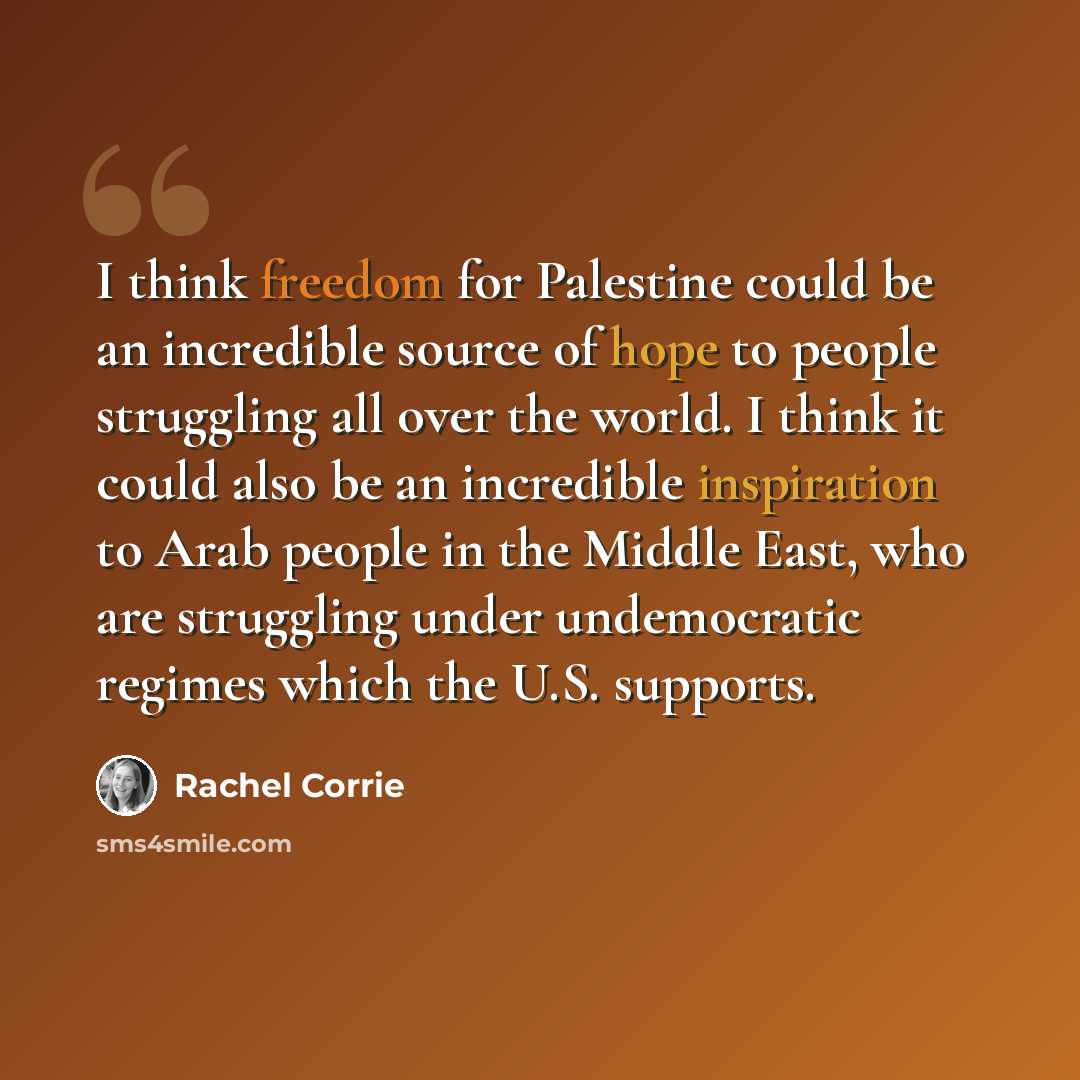 “I think freedom for Palestine could be an incredible source of hope to people struggling all over the world. I think it could also be an incredible inspiration to Arab people in the Middle East, who are struggling under undemocratic regimes which the U.S. supports.” quote by Rachel Corrie