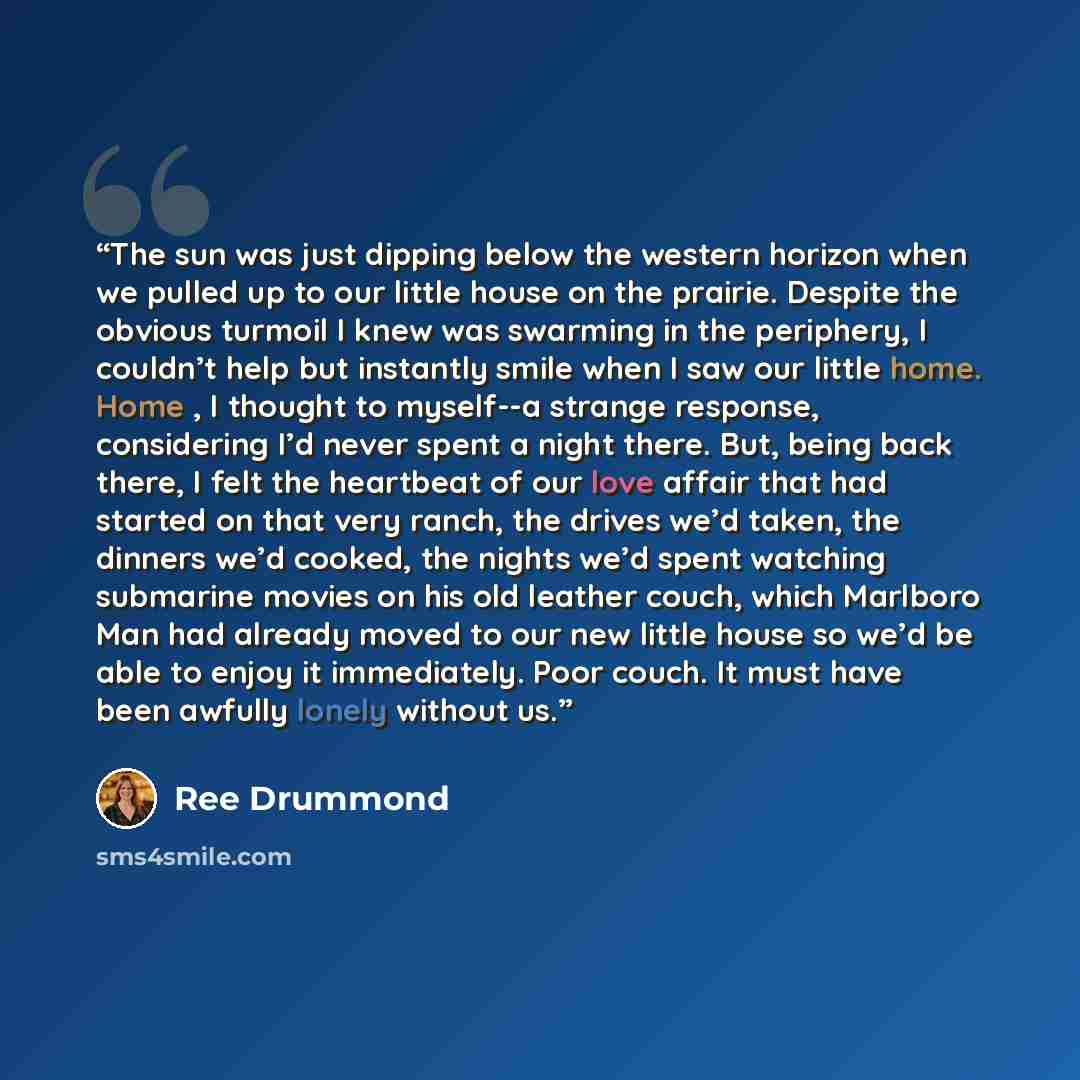 “The sun was just dipping below the western horizon when we pulled up to our little house on the prairie. Despite the obvious turmoil I knew was swarming in the periphery, I couldn’t help but instantly smile when I saw our little home. Home , I thought to myself--a strange response, considering I’d…” quote by Ree Drummond
