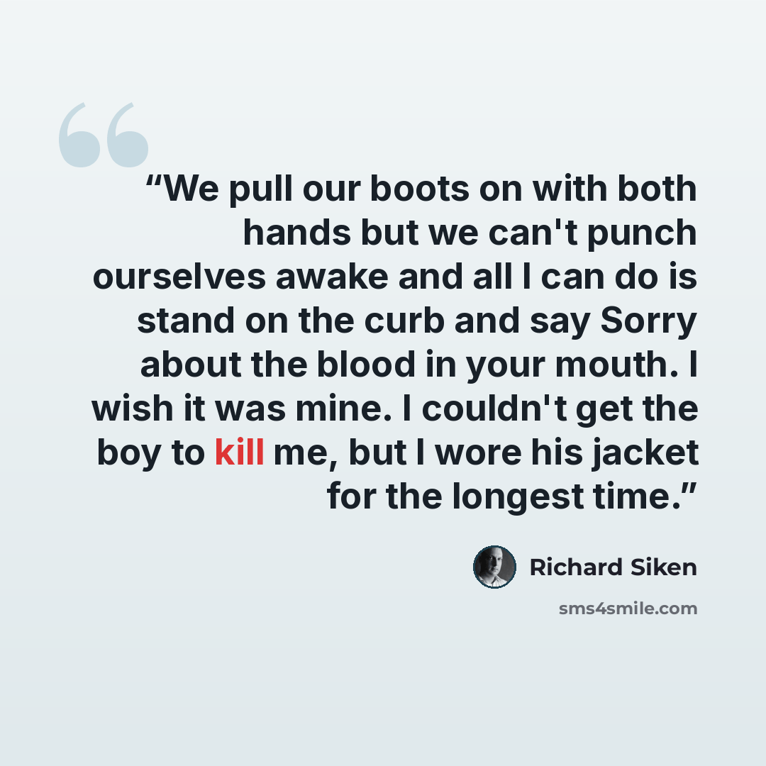 “We pull our boots on with both hands but we can't punch ourselves awake and all I can do is stand on the curb and say Sorry about the blood in your mouth. I wish it was mine. I couldn't get the boy to kill me, but I wore his jacket for the longest time.” quote by Richard Siken