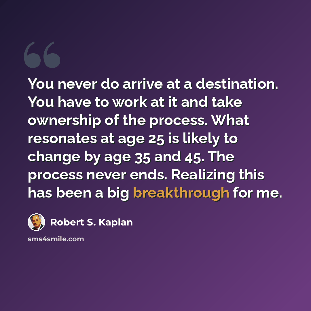“You never do arrive at a destination. You have to work at it and take ownership of the process. What resonates at age 25 is likely to change by age 35 and 45. The process never ends. Realizing this has been a big breakthrough for me.” quote by Robert S. Kaplan