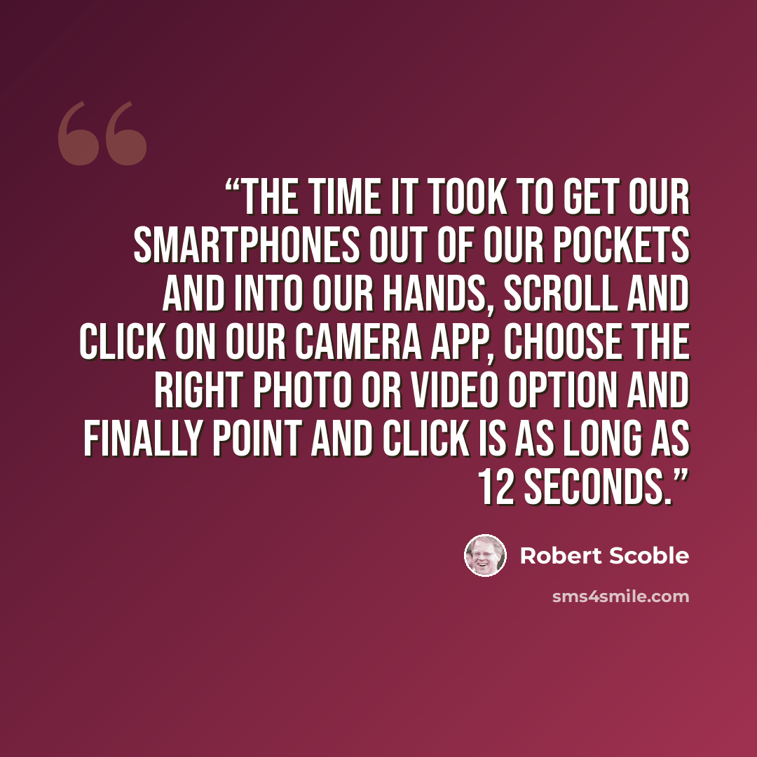 “the time it took to get our smartphones out of our pockets and into our hands, scroll and click on our camera app, choose the right photo or video option and finally point and click is as long as 12 seconds.” quote by Robert Scoble