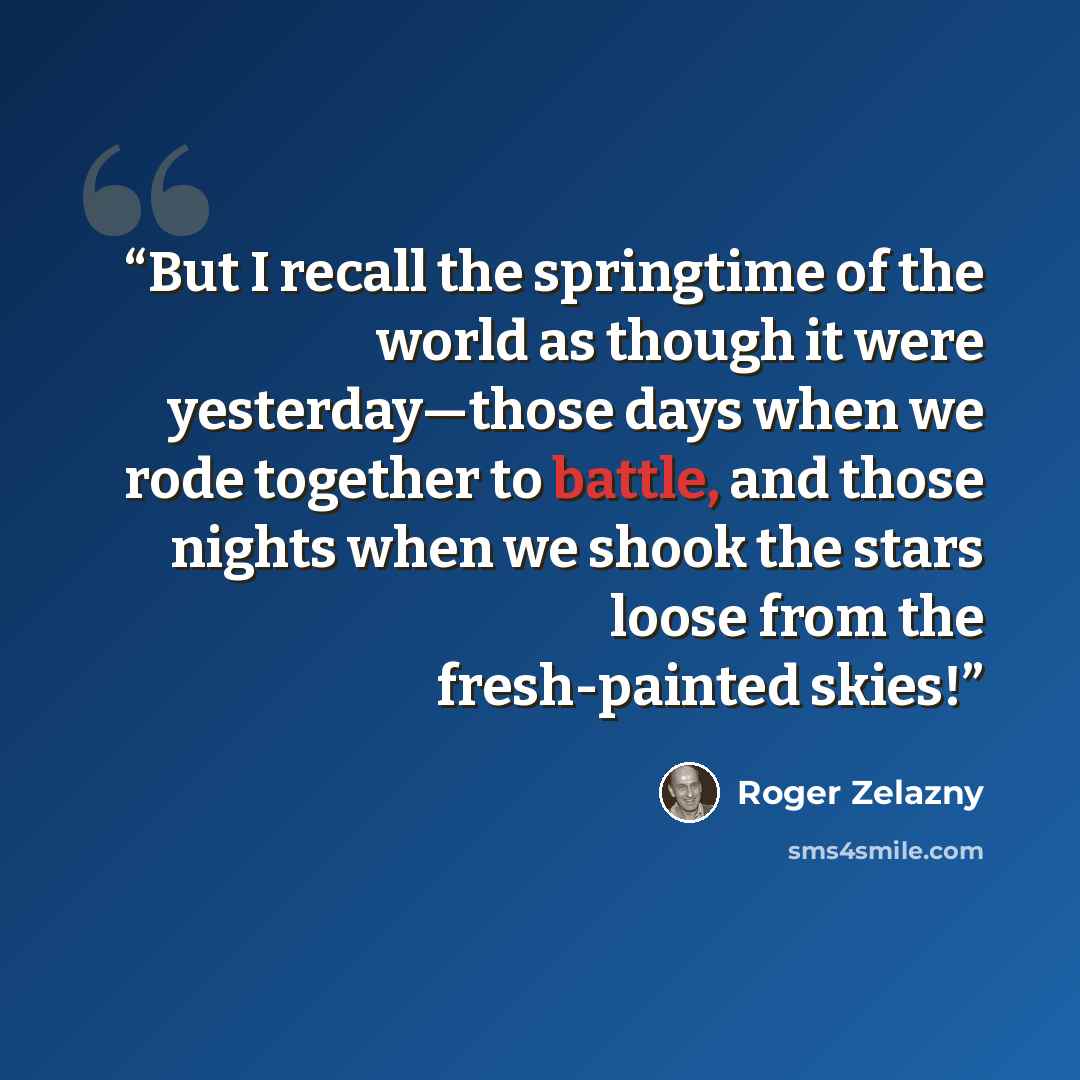 “But I recall the springtime of the world as though it were yesterday—those days when we rode together to battle, and those nights when we shook the stars loose from the fresh-painted skies!” quote by Roger Zelazny