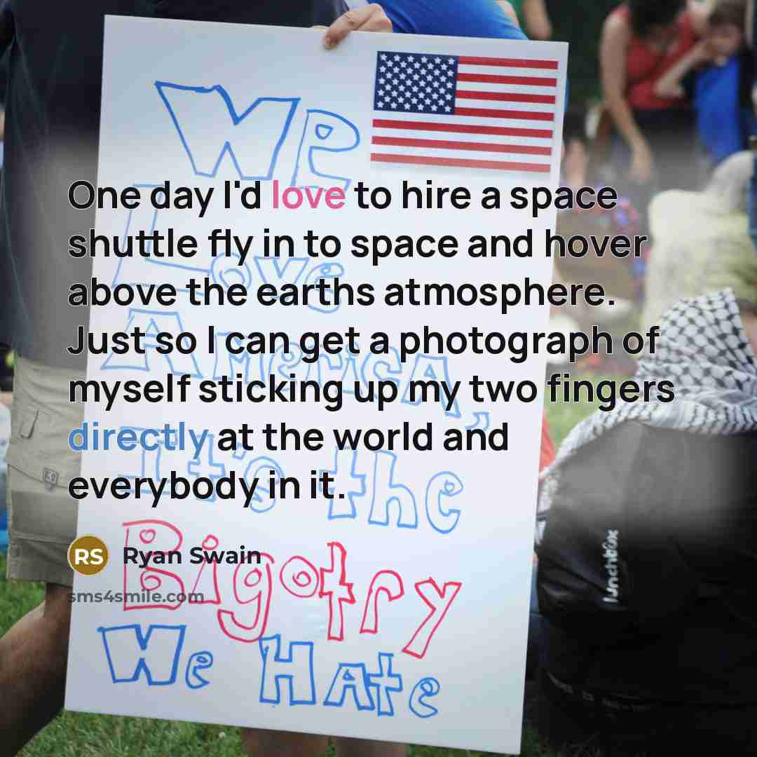“One day I'd love to hire a space shuttle fly in to space and hover above the earths atmosphere. Just so I can get a photograph of myself sticking up my two fingers directly at the world and everybody in it.” quote by Ryan Swain